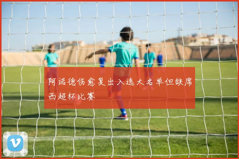 阿诺德伤愈复出入选大名单但缺席西超杯比赛