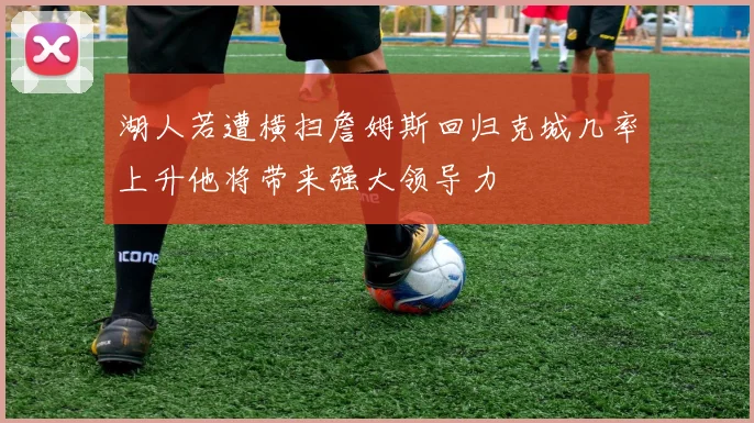 湖人若遭横扫詹姆斯回归克城几率上升他将带来强大领导力