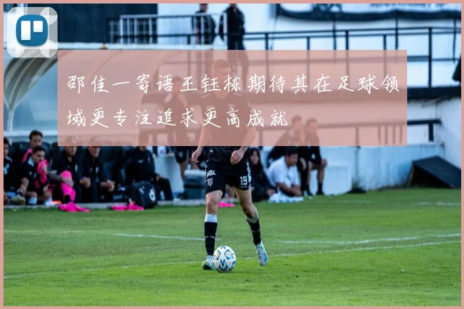 邵佳一寄语王钰栋期待其在足球领域更专注追求更高成就