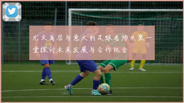 尤文高层与意大利足球名帅共聚一堂探讨未来发展与合作机会