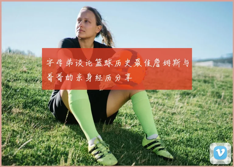 字母弟谈论篮球历史最佳詹姆斯与哥哥的亲身经历分享
