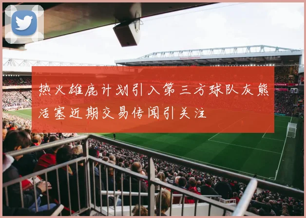 热火雄鹿计划引入第三方球队灰熊活塞近期交易传闻引关注