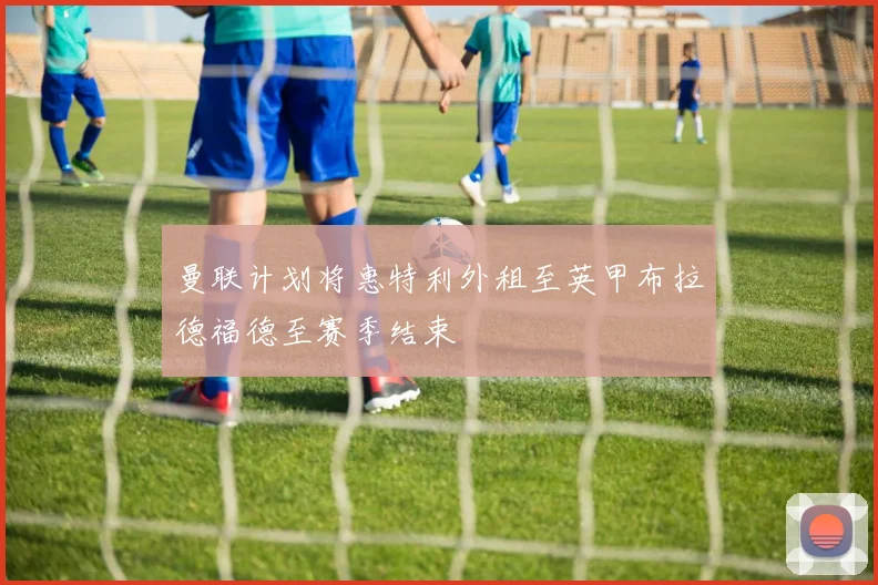 曼联计划将惠特利外租至英甲布拉德福德至赛季结束