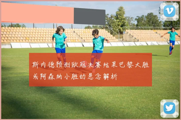 斯内德预测欧冠决赛结果巴黎大胜或阿森纳小胜的悬念解析