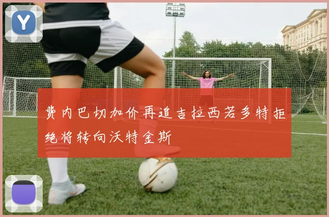 费内巴切加价再追吉拉西若多特拒绝将转向沃特金斯