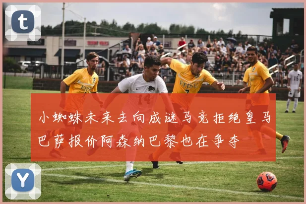 小蜘蛛未来去向成谜马竞拒绝皇马巴萨报价阿森纳巴黎也在争夺