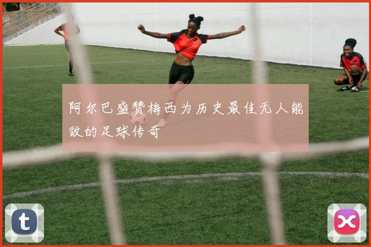 阿尔巴盛赞梅西为历史最佳无人能敌的足球传奇