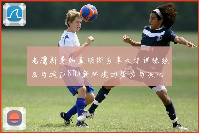 老鹰新秀弗莱明斯分享大学训练经历与适应NBA新环境的努力与决心