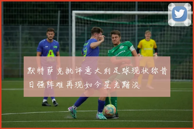 默特萨克批评意大利足球现状称昔日强阵难再现如今星光黯淡