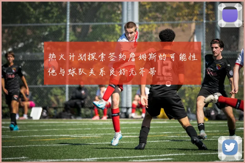 热火计划探索签约詹姆斯的可能性他与球队关系良好无芥蒂